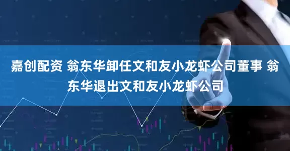 嘉创配资 翁东华卸任文和友小龙虾公司董事 翁东华退出文和友小龙虾公司