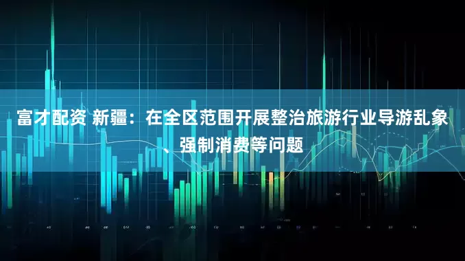 富才配资 新疆：在全区范围开展整治旅游行业导游乱象、强制消费等问题