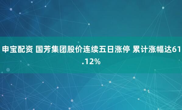 申宝配资 国芳集团股价连续五日涨停 累计涨幅达61.12%