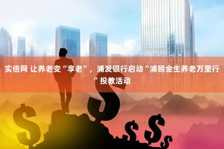 实倍网 让养老变“享老”，浦发银行启动“浦颐金生养老万里行”投教活动