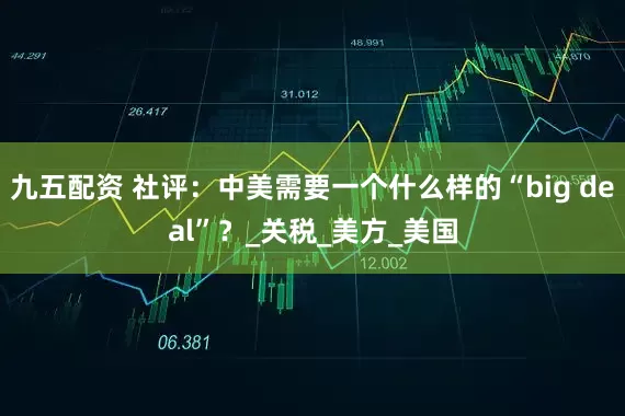 九五配资 社评：中美需要一个什么样的“big deal”？_关税_美方_美国