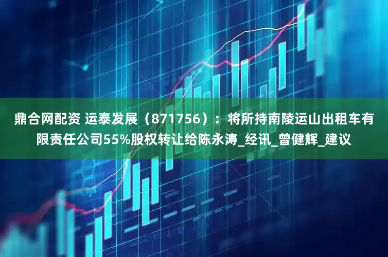 鼎合网配资 运泰发展（871756）：将所持南陵运山出租车有限责任公司55%股权转让给陈永涛_经讯_曾健辉_建议