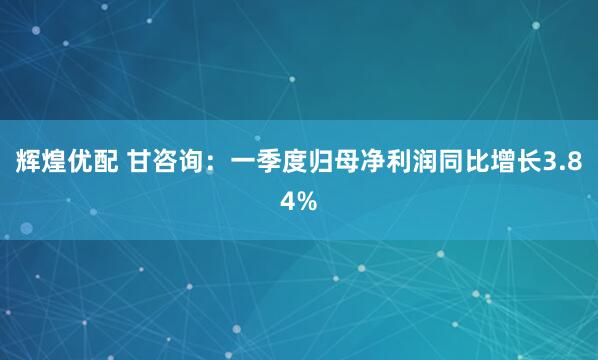 辉煌优配 甘咨询：一季度归母净利润同比增长3.84%