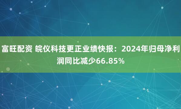 富旺配资 皖仪科技更正业绩快报：2024年归母净利润同比减少66.85%