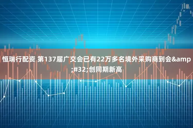 恒瑞行配资 第137届广交会已有22万多名境外采购商到会&#32;创同期新高