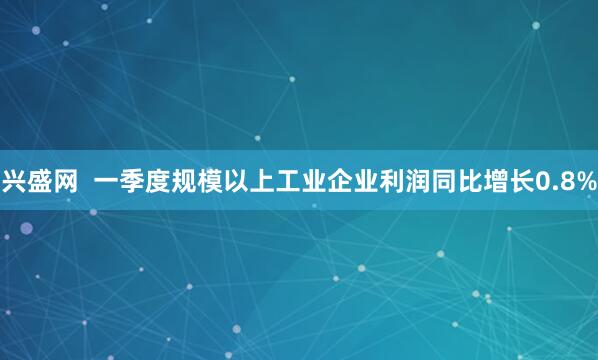 兴盛网  一季度规模以上工业企业利润同比增长0.8%