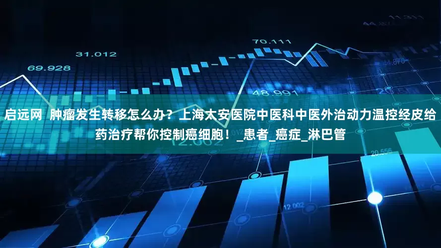启远网  肿瘤发生转移怎么办？上海太安医院中医科中医外治动力温控经皮给药治疗帮你控制癌细胞！_患者_癌症_淋巴管