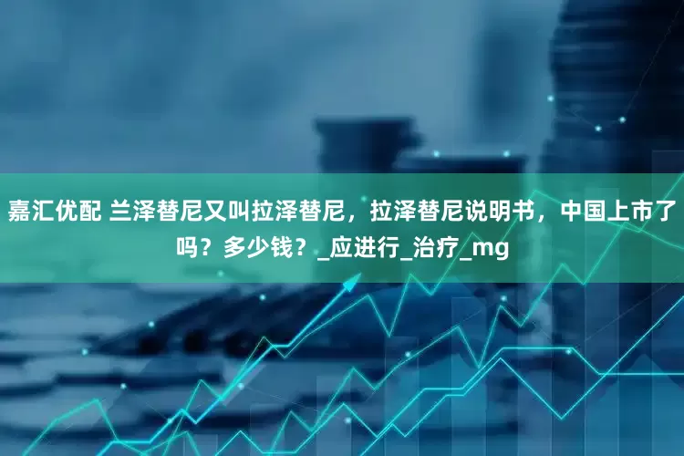 嘉汇优配 兰泽替尼又叫拉泽替尼，拉泽替尼说明书，中国上市了吗？多少钱？_应进行_治疗_mg