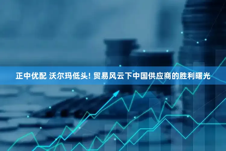 正中优配 沃尔玛低头! 贸易风云下中国供应商的胜利曙光