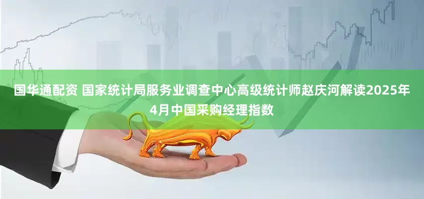 国华通配资 国家统计局服务业调查中心高级统计师赵庆河解读2025年4月中国采购经理指数