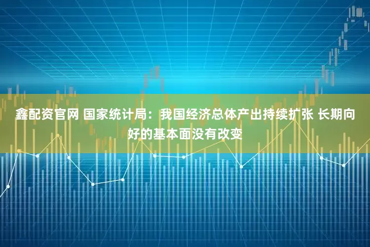 鑫配资官网 国家统计局：我国经济总体产出持续扩张 长期向好的基本面没有改变