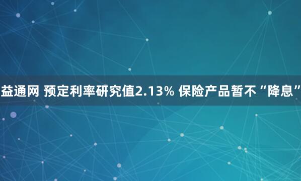 益通网 预定利率研究值2.13% 保险产品暂不“降息”
