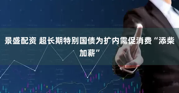 景盛配资 超长期特别国债为扩内需促消费“添柴加薪”