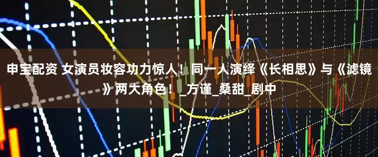 申宝配资 女演员妆容功力惊人！同一人演绎《长相思》与《滤镜》两大角色！_方谨_桑甜_剧中