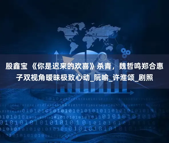 股鑫宝 《你是迟来的欢喜》杀青，魏哲鸣郑合惠子双视角暧昧极致心动_阮喻_许淮颂_剧照