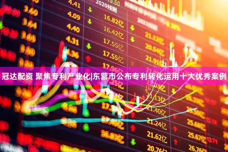 冠达配资 聚焦专利产业化|东营市公布专利转化运用十大优秀案例