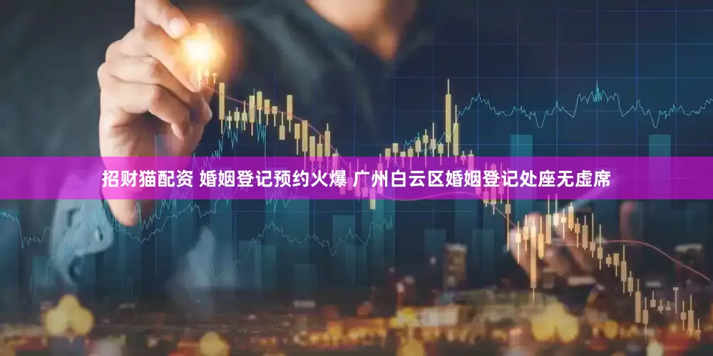 招财猫配资 婚姻登记预约火爆 广州白云区婚姻登记处座无虚席
