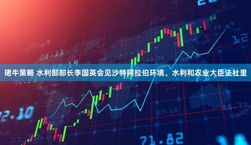 珺牛策略 水利部部长李国英会见沙特阿拉伯环境、水利和农业大臣法杜里