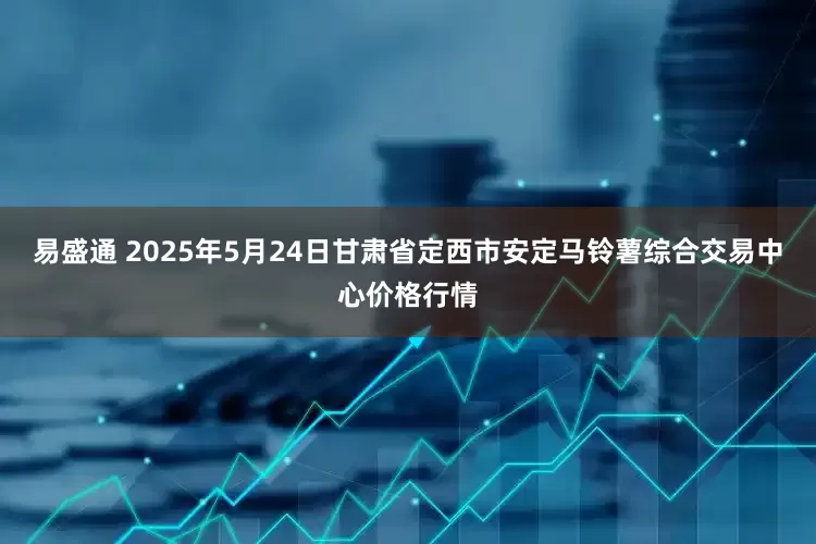 易盛通 2025年5月24日甘肃省定西市安定马铃薯综合交易中心价格行情