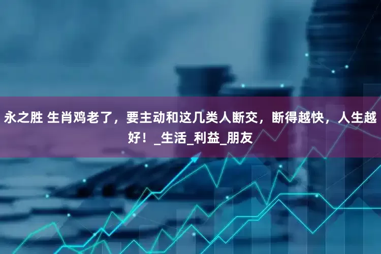 永之胜 生肖鸡老了，要主动和这几类人断交，断得越快，人生越好！_生活_利益_朋友