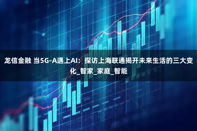 龙信金融 当5G-A遇上AI：探访上海联通揭开未来生活的三大变化_智家_家庭_智能