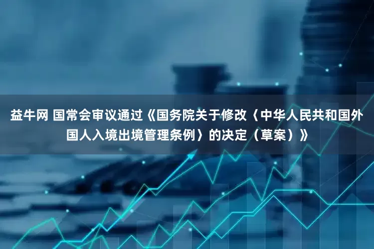 益牛网 国常会审议通过《国务院关于修改〈中华人民共和国外国人入境出境管理条例〉的决定（草案）》