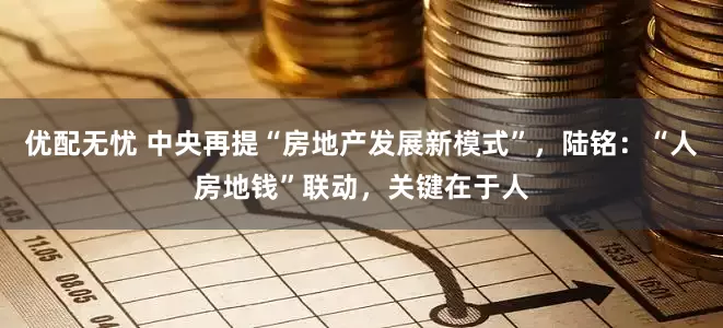 优配无忧 中央再提“房地产发展新模式”，陆铭：“人房地钱”联动，关键在于人