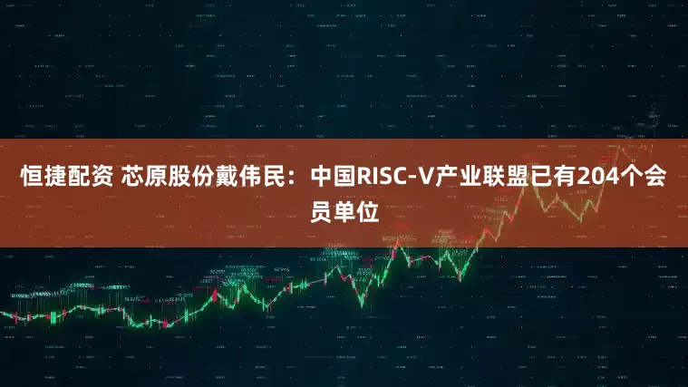 恒捷配资 芯原股份戴伟民：中国RISC-V产业联盟已有204个会员单位