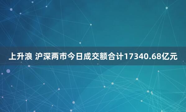 上升浪 沪深两市今日成交额合计17340.68亿元