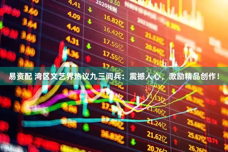 易资配 湾区文艺界热议九三阅兵：震撼人心，激励精品创作！