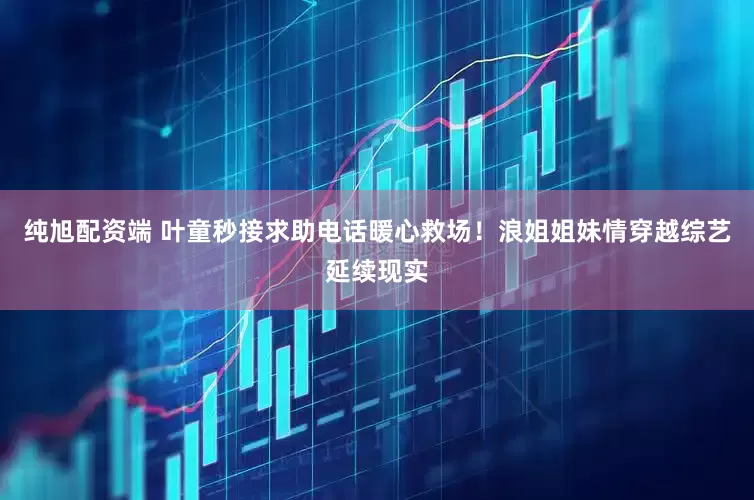 纯旭配资端 叶童秒接求助电话暖心救场！浪姐姐妹情穿越综艺延续现实