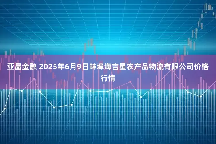 亚晶金融 2025年6月9日蚌埠海吉星农产品物流有限公司价格行情
