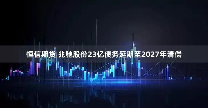 恒信期货 兆驰股份23亿债务延期至2027年清偿