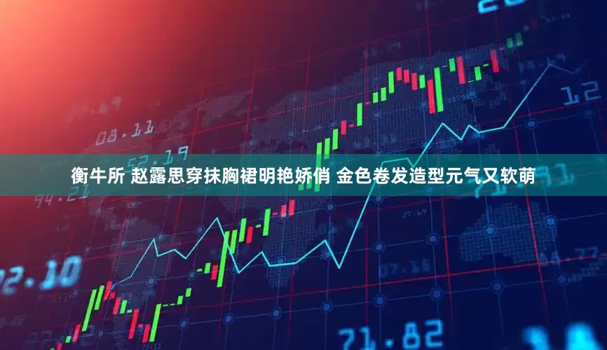 衡牛所 赵露思穿抹胸裙明艳娇俏 金色卷发造型元气又软萌
