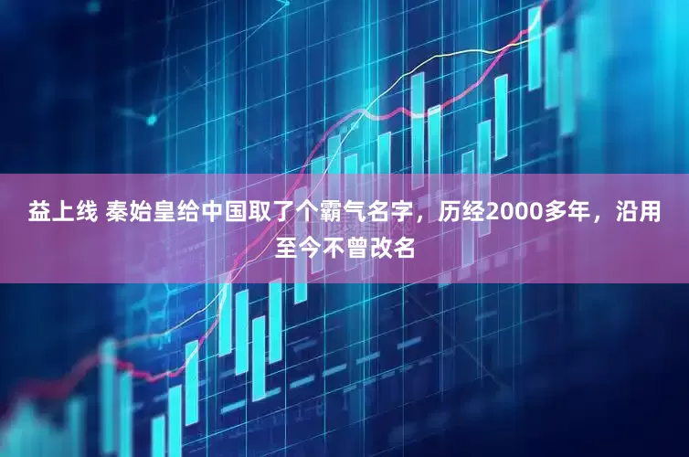 益上线 秦始皇给中国取了个霸气名字,历经2000多年,沿用至今不曾改名