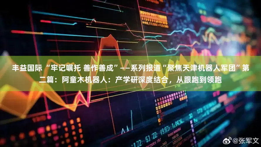 丰益国际 “牢记嘱托 善作善成”——系列报道“聚焦天津机器人军团”第二篇：阿童木机器人：产学研深度结合，从跟跑到领跑