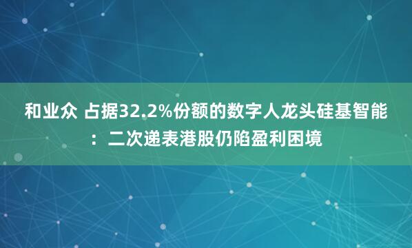 和业众 占据32.2%份额的数字人龙头硅基智能：二次递表港股仍陷盈利困境